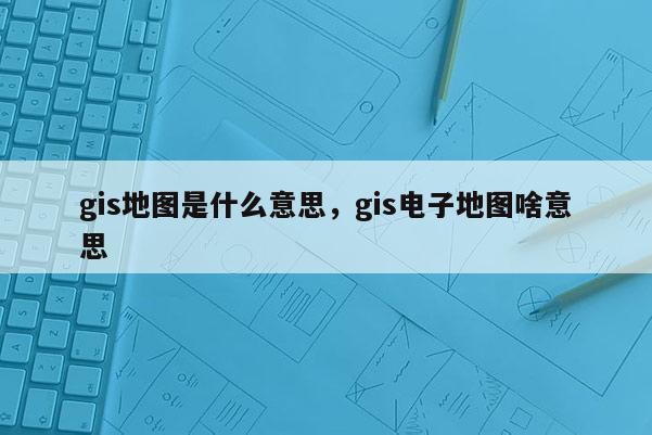 gis地圖是什么意思，gis電子地圖啥意思