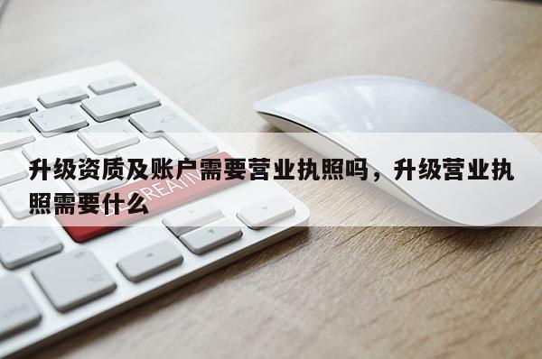 升級資質及賬戶需要營業執照嗎，升級營業執照需要什么