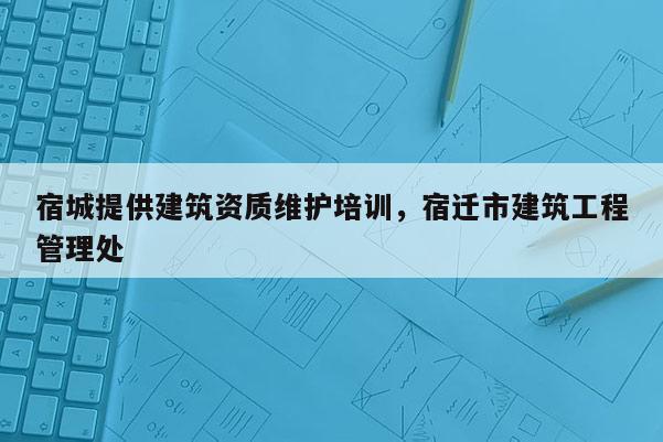 宿城提供建筑資質(zhì)維護(hù)培訓(xùn)，宿遷市建筑工程管理處