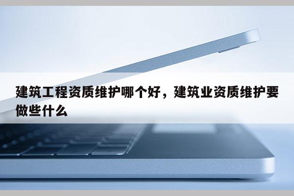 建筑工程資質維護哪個好，建筑業資質維護要做些什么