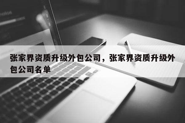 張家界資質(zhì)升級外包公司，張家界資質(zhì)升級外包公司名單