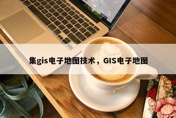 集gis電子地圖技術，GIS電子地圖