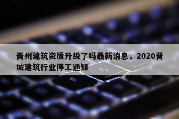 晉州建筑資質升級了嗎最新消息，2020晉城建筑行業停工通知