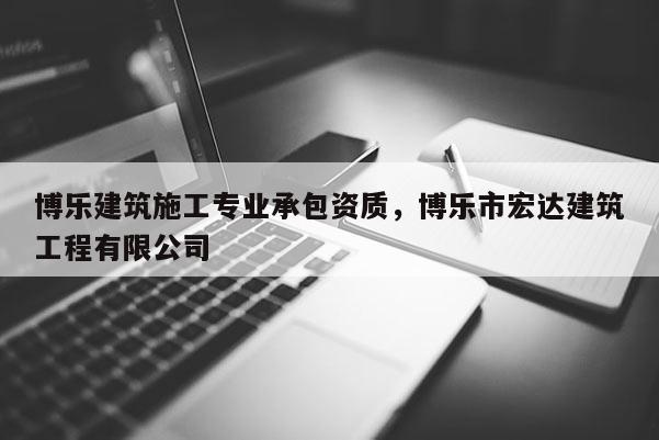 博樂建筑施工專業承包資質，博樂市宏達建筑工程有限公司