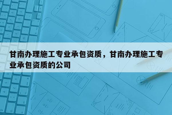 甘南辦理施工專業承包資質，甘南辦理施工專業承包資質的公司