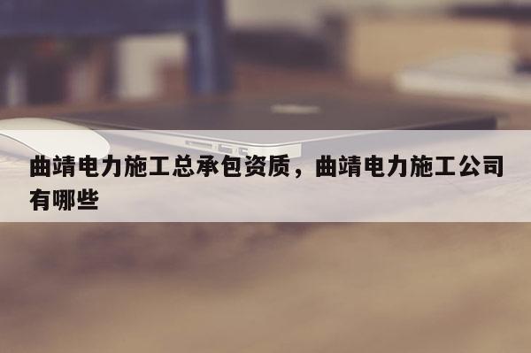 曲靖電力施工總承包資質(zhì)，曲靖電力施工公司有哪些