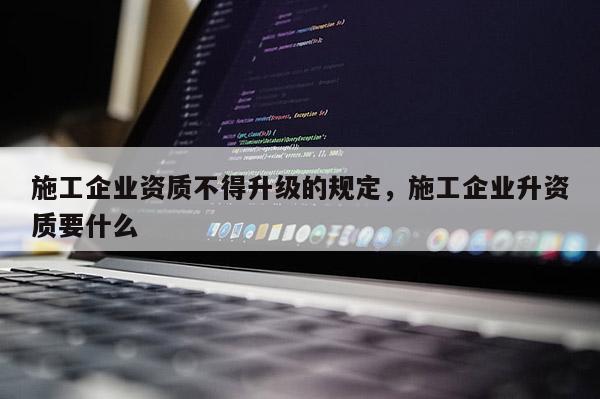 施工企業(yè)資質(zhì)不得升級的規(guī)定，施工企業(yè)升資質(zhì)要什么