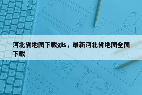 河北省地圖下載gis，最新河北省地圖全圖下載