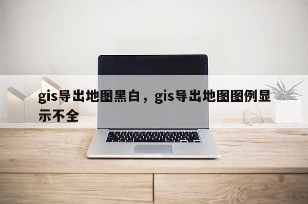 gis導出地圖黑白，gis導出地圖圖例顯示不全