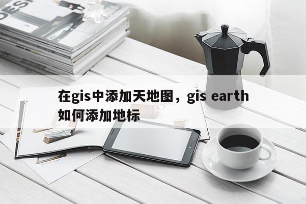 在gis中添加天地圖，gis earth如何添加地標