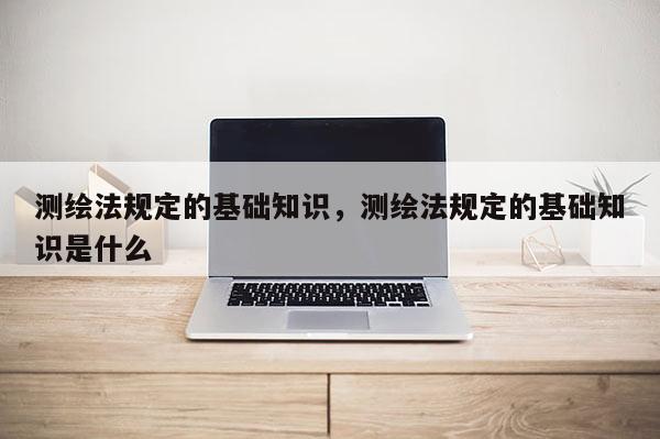 測繪法規定的基礎知識，測繪法規定的基礎知識是什么