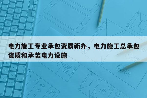 電力施工專業承包資質新辦，電力施工總承包資質和承裝電力設施