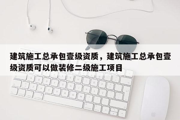 建筑施工總承包壹級資質，建筑施工總承包壹級資質可以做裝修二級施工項目