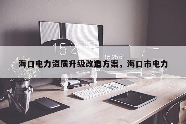 海口電力資質(zhì)升級(jí)改造方案，海口市電力