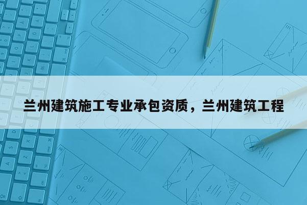 蘭州建筑施工專業(yè)承包資質(zhì)，蘭州建筑工程