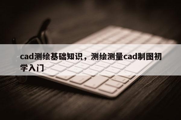 cad測繪基礎知識，測繪測量cad制圖初學入門