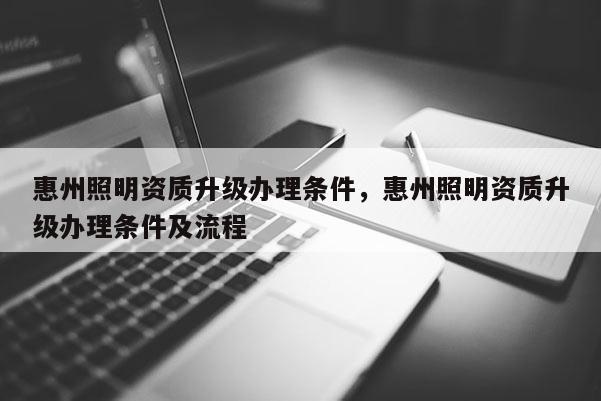 惠州照明資質升級辦理條件，惠州照明資質升級辦理條件及流程