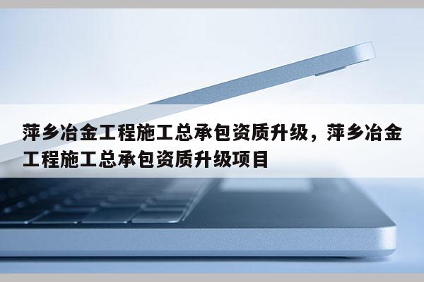 萍鄉冶金工程施工總承包資質升級，萍鄉冶金工程施工總承包資質升級項目