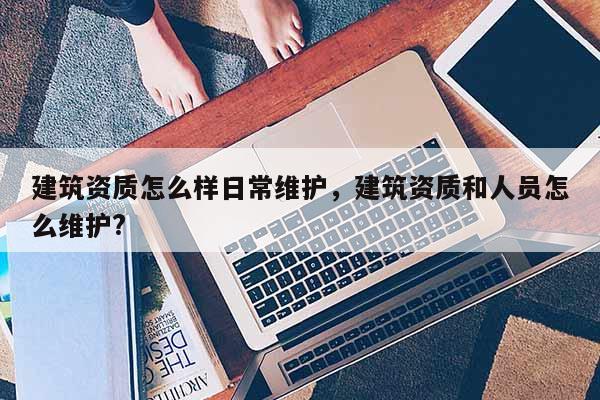 建筑資質怎么樣日常維護，建筑資質和人員怎么維護?