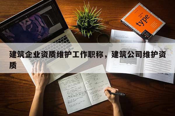 建筑企業(yè)資質(zhì)維護(hù)工作職稱，建筑公司維護(hù)資質(zhì)