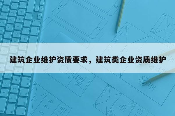 建筑企業(yè)維護(hù)資質(zhì)要求，建筑類企業(yè)資質(zhì)維護(hù)