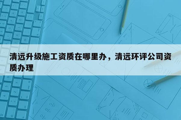 清遠升級施工資質在哪里辦，清遠環評公司資質辦理