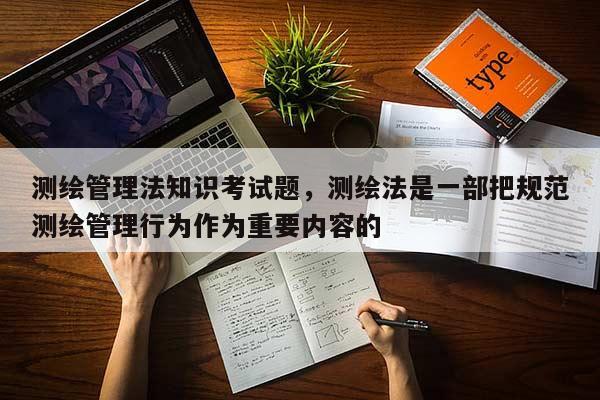 測繪管理法知識考試題，測繪法是一部把規范測繪管理行為作為重要內容的