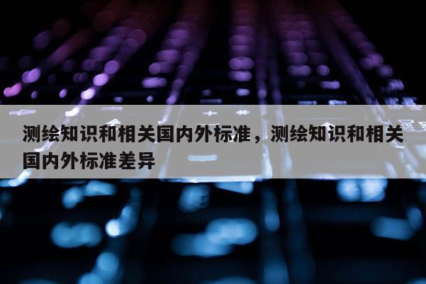 測繪知識和相關國內外標準，測繪知識和相關國內外標準差異