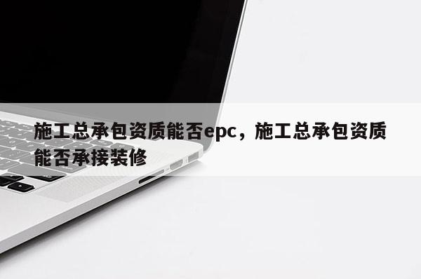 施工總承包資質能否epc，施工總承包資質能否承接裝修