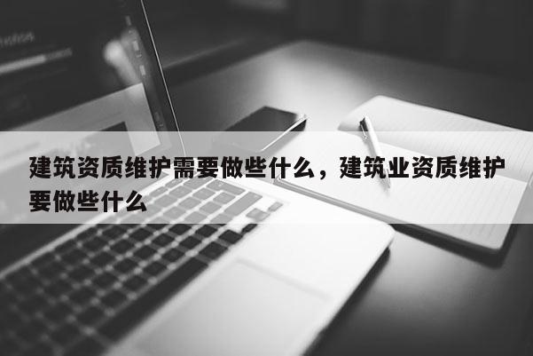 建筑資質維護需要做些什么，建筑業資質維護要做些什么