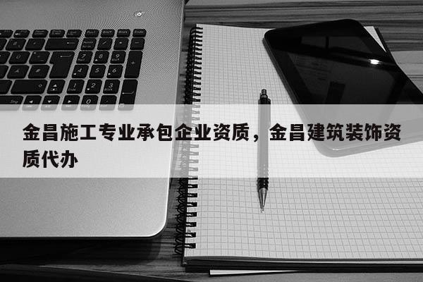 金昌施工專業承包企業資質，金昌建筑裝飾資質代辦