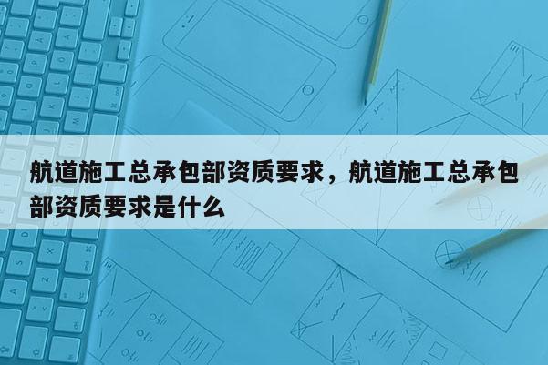 航道施工總承包部資質要求，航道施工總承包部資質要求是什么