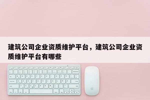 建筑公司企業(yè)資質(zhì)維護(hù)平臺(tái)，建筑公司企業(yè)資質(zhì)維護(hù)平臺(tái)有哪些