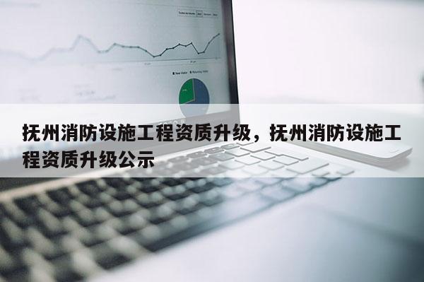 撫州消防設施工程資質升級，撫州消防設施工程資質升級公示