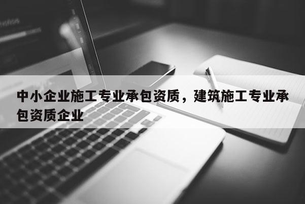 中小企業(yè)施工專業(yè)承包資質(zhì)，建筑施工專業(yè)承包資質(zhì)企業(yè)