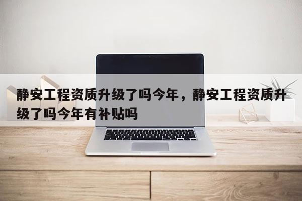 靜安工程資質升級了嗎今年，靜安工程資質升級了嗎今年有補貼嗎