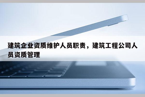 建筑企業(yè)資質(zhì)維護(hù)人員職責(zé)，建筑工程公司人員資質(zhì)管理