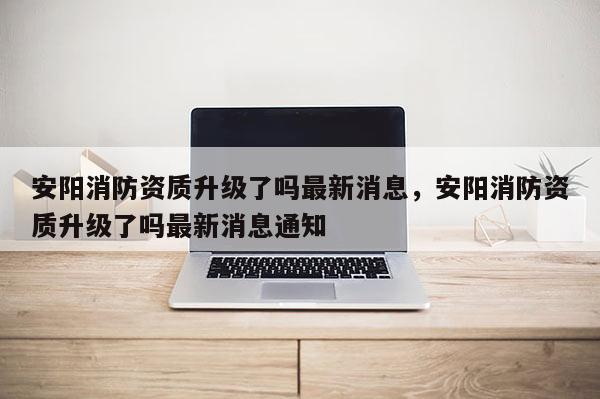 安陽消防資質升級了嗎最新消息，安陽消防資質升級了嗎最新消息通知