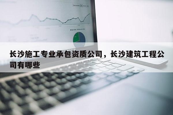 長沙施工專業(yè)承包資質公司，長沙建筑工程公司有哪些