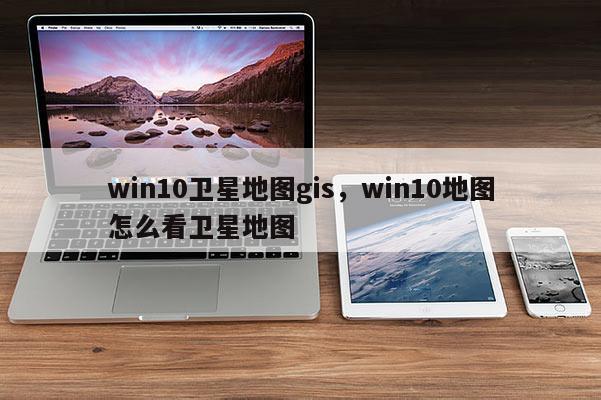 win10衛(wèi)星地圖gis，win10地圖怎么看衛(wèi)星地圖