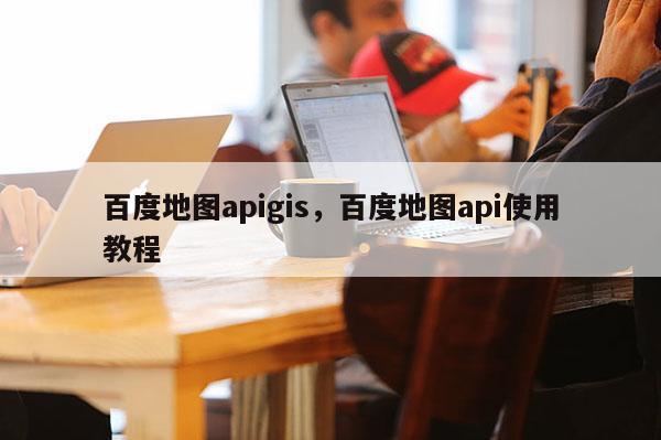 百度地圖apigis，百度地圖api使用教程