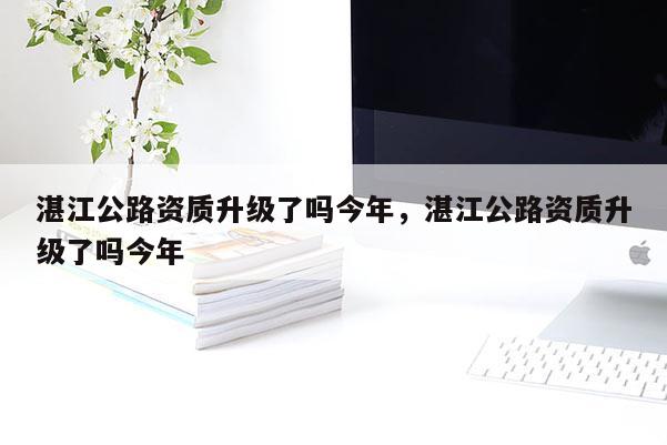 湛江公路資質升級了嗎今年，湛江公路資質升級了嗎今年