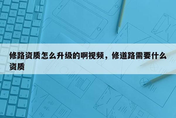 修路資質怎么升級的啊視頻，修道路需要什么資質