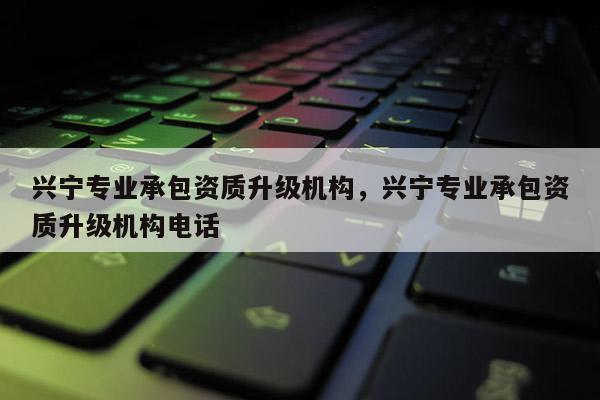 興寧專業承包資質升級機構，興寧專業承包資質升級機構電話