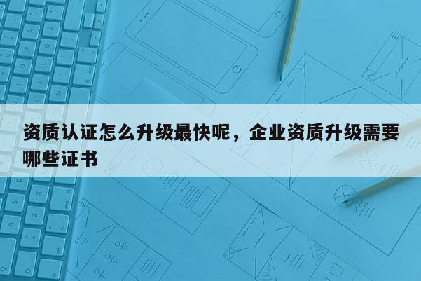 資質(zhì)認(rèn)證怎么升級(jí)最快呢，企業(yè)資質(zhì)升級(jí)需要哪些證書