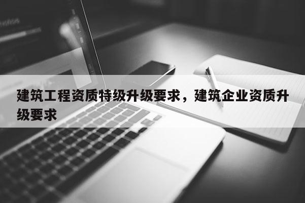 建筑工程資質(zhì)特級升級要求，建筑企業(yè)資質(zhì)升級要求