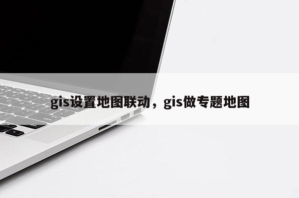 gis設置地圖聯動，gis做專題地圖