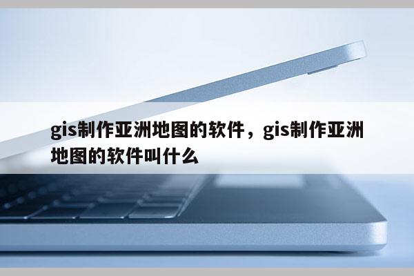 gis制作亞洲地圖的軟件，gis制作亞洲地圖的軟件叫什么