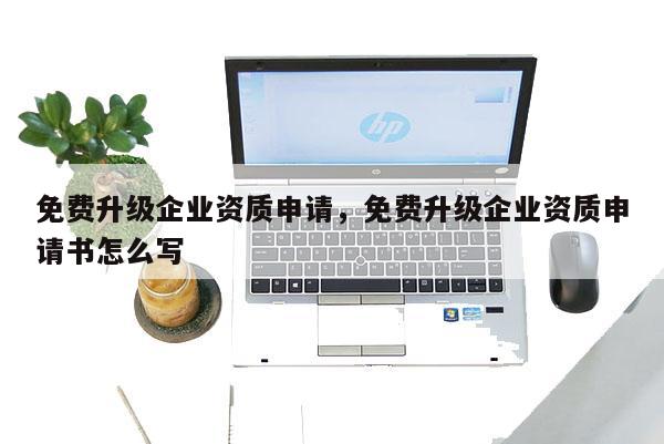 免費升級企業(yè)資質(zhì)申請，免費升級企業(yè)資質(zhì)申請書怎么寫