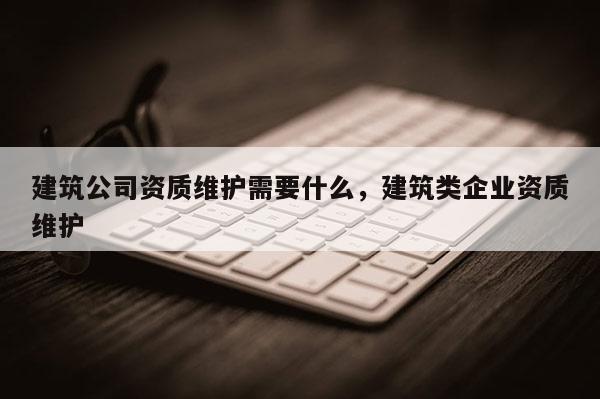 建筑公司資質維護需要什么，建筑類企業資質維護